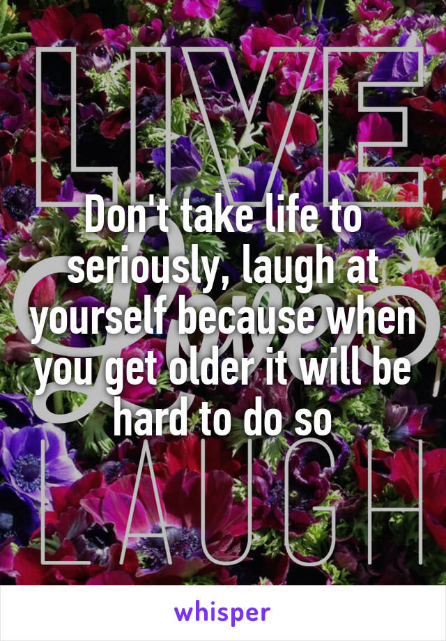 Don't take life to seriously, laugh at yourself because when you get older it will be hard to do so