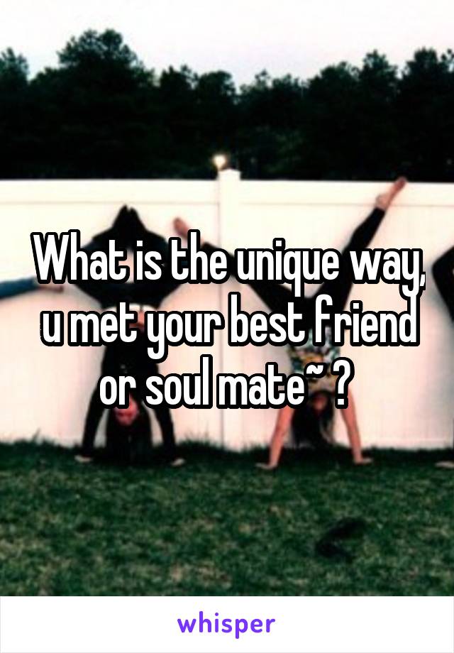 What is the unique way, u met your best friend or soul mate~ ? 