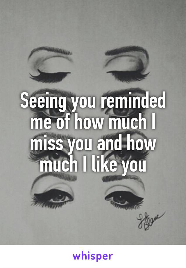Seeing you reminded me of how much I miss you and how much I like you