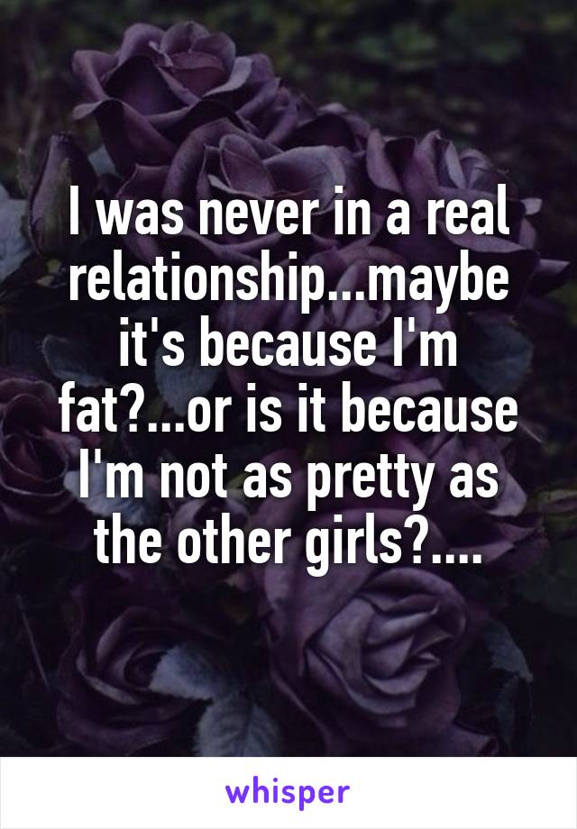 I was never in a real relationship...maybe it's because I'm fat?...or is it because I'm not as pretty as the other girls?....
