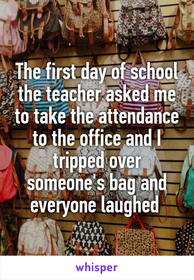 The first day of school the teacher asked me to take the attendance to the office and I tripped over someone's bag and everyone laughed 