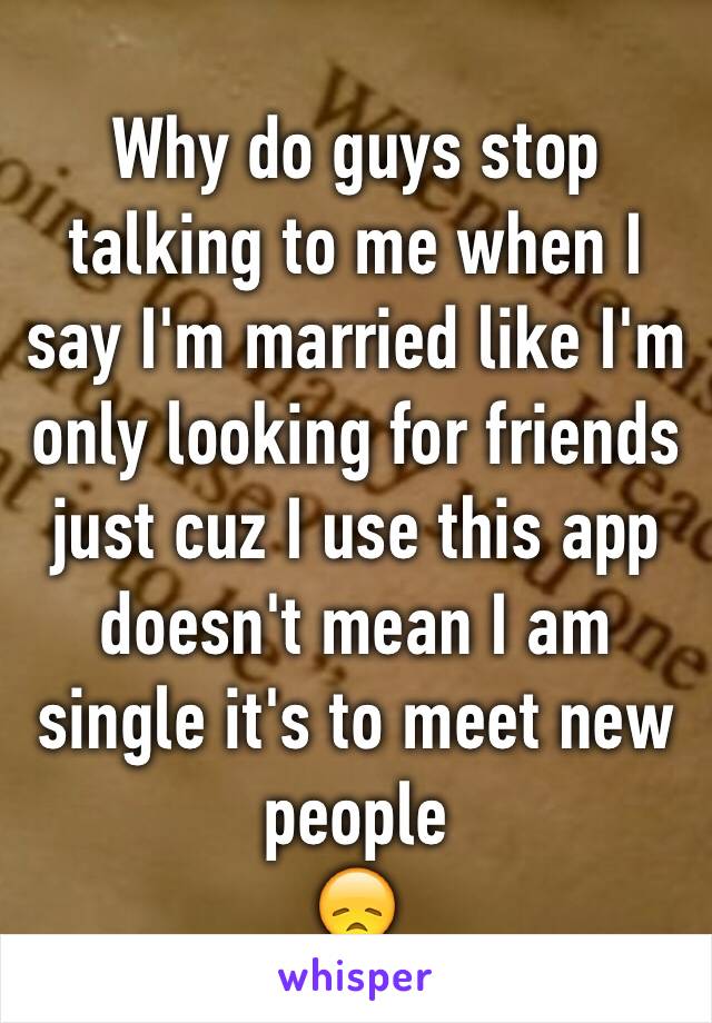 Why do guys stop talking to me when I say I'm married like I'm only looking for friends just cuz I use this app doesn't mean I am single it's to meet new people 
😞