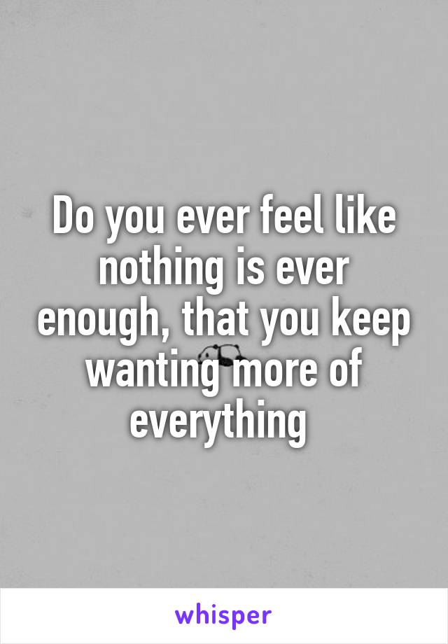 Do you ever feel like nothing is ever enough, that you keep wanting more of everything 