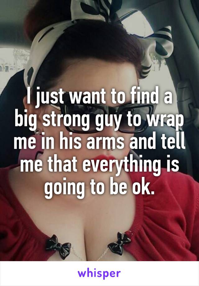I just want to find a big strong guy to wrap me in his arms and tell me that everything is going to be ok.