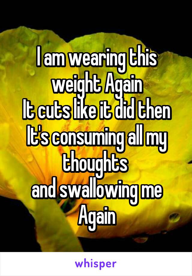 I am wearing this weight Again
It cuts like it did then
It's consuming all my thoughts 
and swallowing me Again