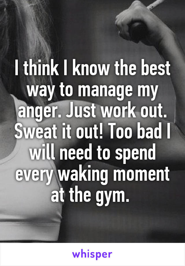 I think I know the best way to manage my anger. Just work out. Sweat it out! Too bad I will need to spend every waking moment at the gym. 