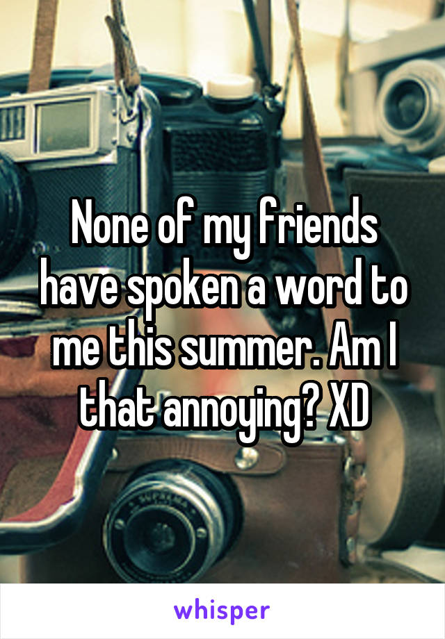 None of my friends have spoken a word to me this summer. Am I that annoying? XD