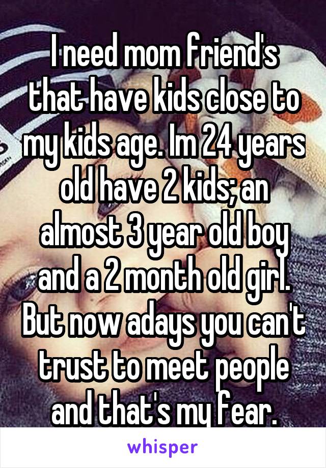 I need mom friend's that have kids close to my kids age. Im 24 years old have 2 kids; an almost 3 year old boy and a 2 month old girl. But now adays you can't trust to meet people and that's my fear.