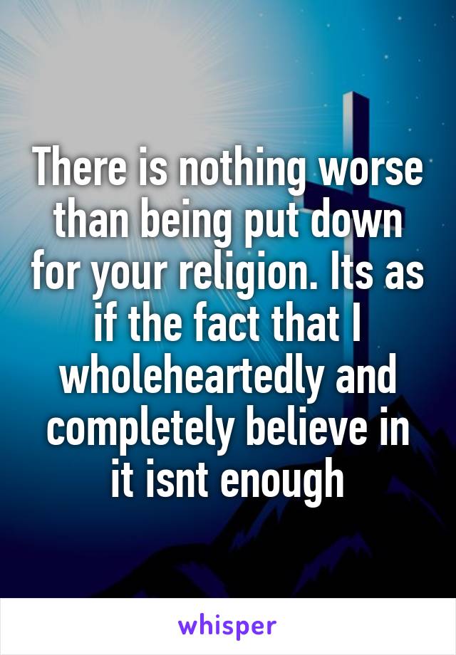 There is nothing worse than being put down for your religion. Its as if the fact that I wholeheartedly and completely believe in it isnt enough