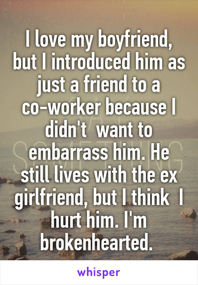 I love my boyfriend, but I introduced him as just a friend to a co-worker because I didn't  want to embarrass him. He still lives with the ex girlfriend, but I think  I hurt him. I'm brokenhearted. 