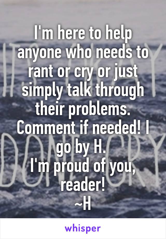 I'm here to help anyone who needs to rant or cry or just simply talk through their problems. Comment if needed! I go by H. 
I'm proud of you, reader!
~H