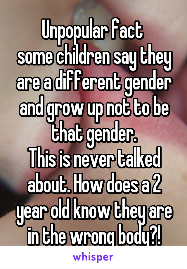 Unpopular fact 
some children say they are a different gender and grow up not to be that gender.
This is never talked about. How does a 2 year old know they are in the wrong body?!