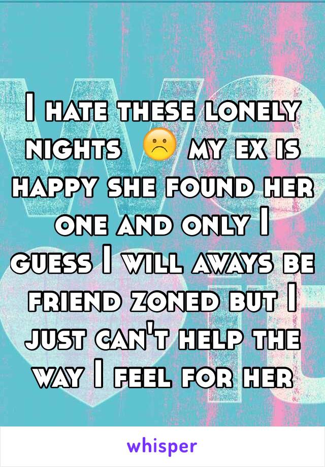 I hate these lonely nights  ☹️ my ex is happy she found her one and only I guess I will aways be friend zoned but I just can't help the way I feel for her 