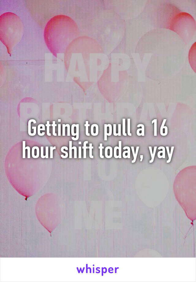 Getting to pull a 16 hour shift today, yay