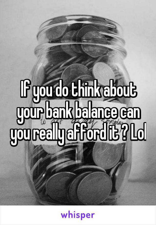 If you do think about your bank balance can you really afford it ? Lol