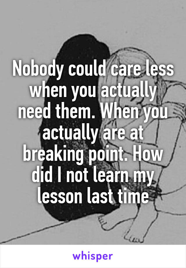 Nobody could care less when you actually need them. When you actually are at breaking point. How did I not learn my lesson last time