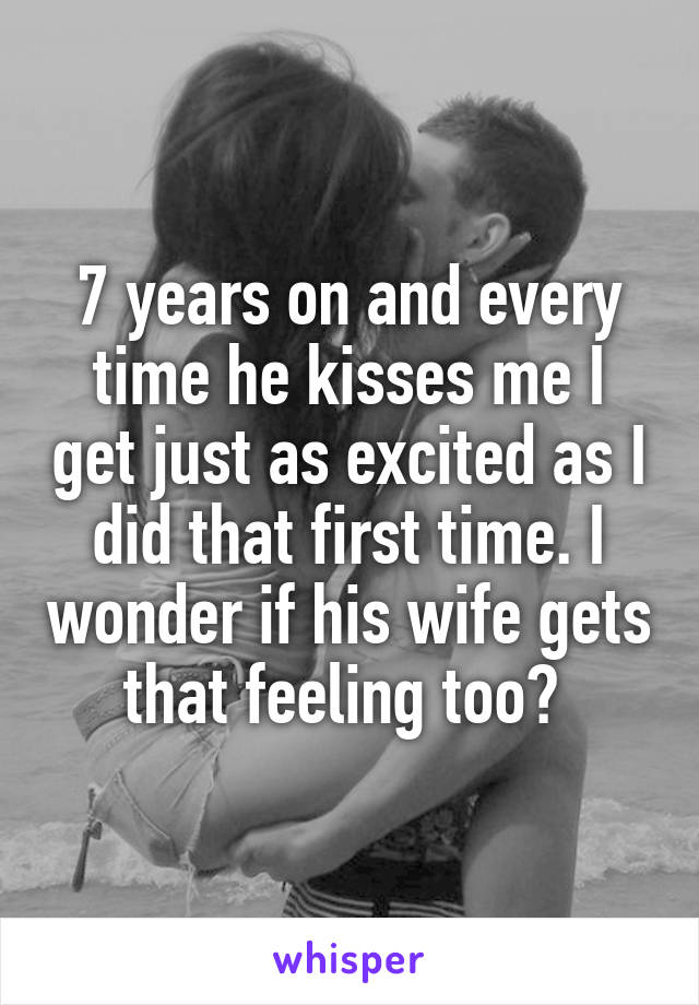 7 years on and every time he kisses me I get just as excited as I did that first time. I wonder if his wife gets that feeling too? 