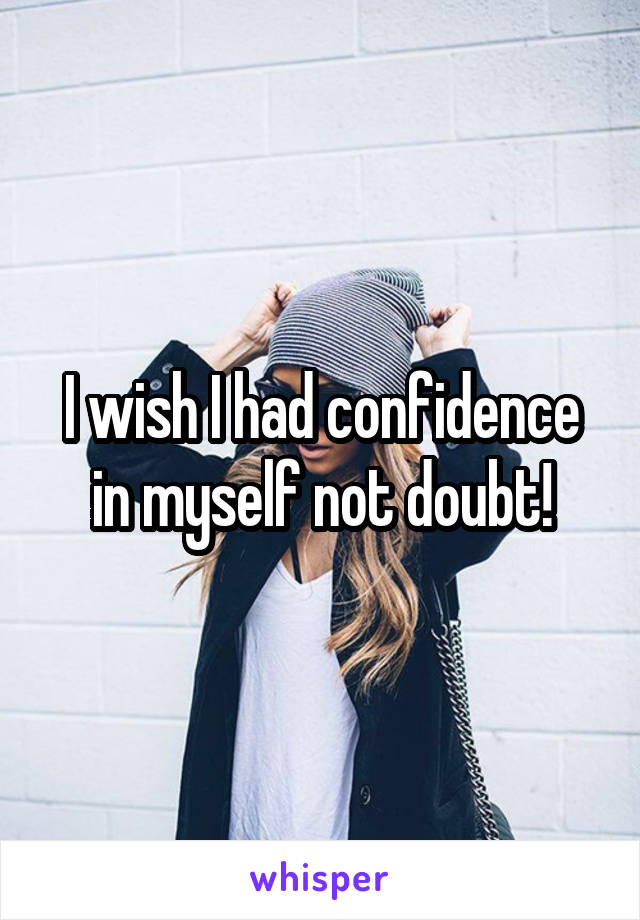 I wish I had confidence in myself not doubt!