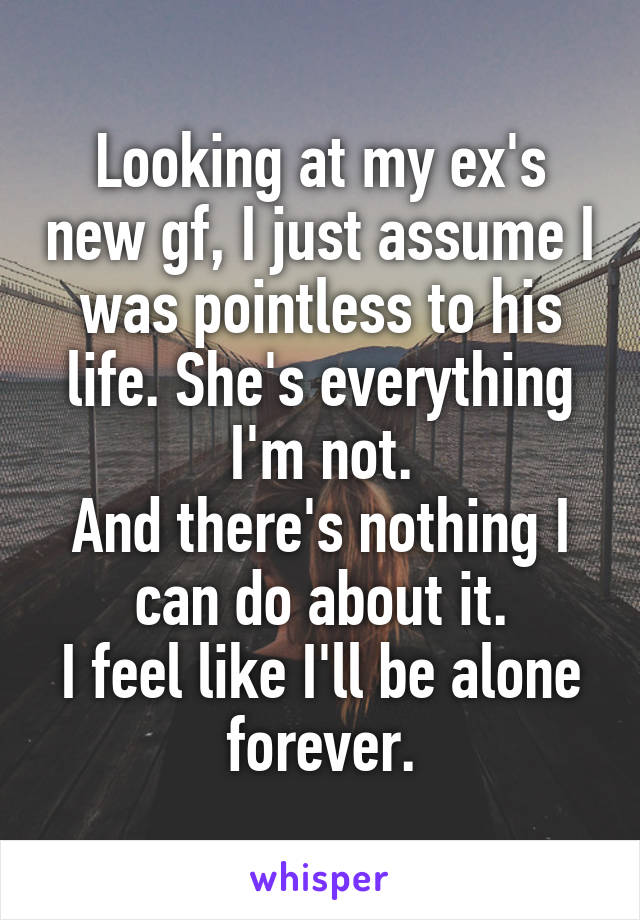 Looking at my ex's new gf, I just assume I was pointless to his life. She's everything I'm not.
And there's nothing I can do about it.
I feel like I'll be alone forever.