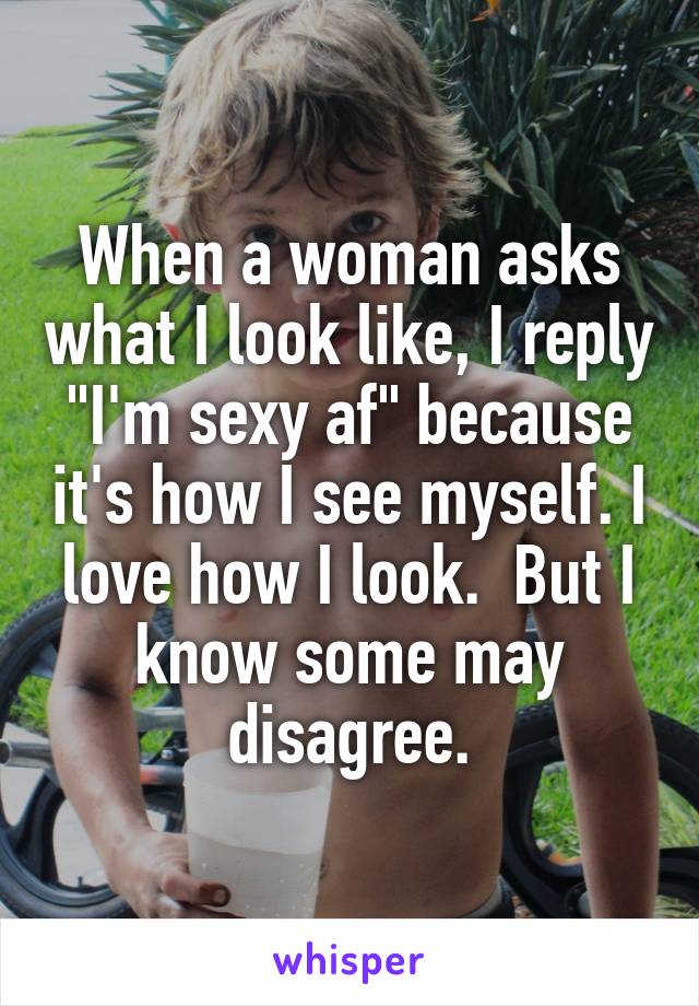 When a woman asks what I look like, I reply "I'm sexy af" because it's how I see myself. I love how I look.  But I know some may disagree.
