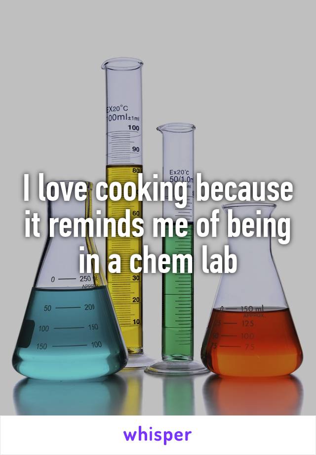 I love cooking because it reminds me of being in a chem lab
