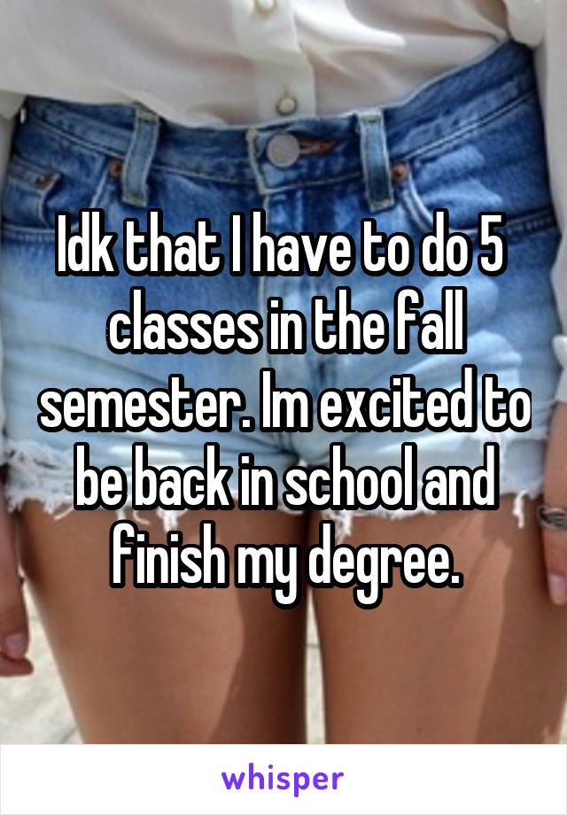 Idk that I have to do 5  classes in the fall semester. Im excited to be back in school and finish my degree.