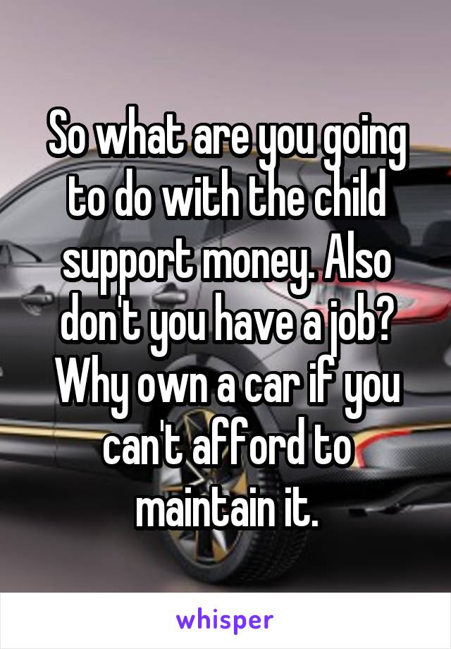 So what are you going to do with the child support money. Also don't you have a job? Why own a car if you can't afford to maintain it.