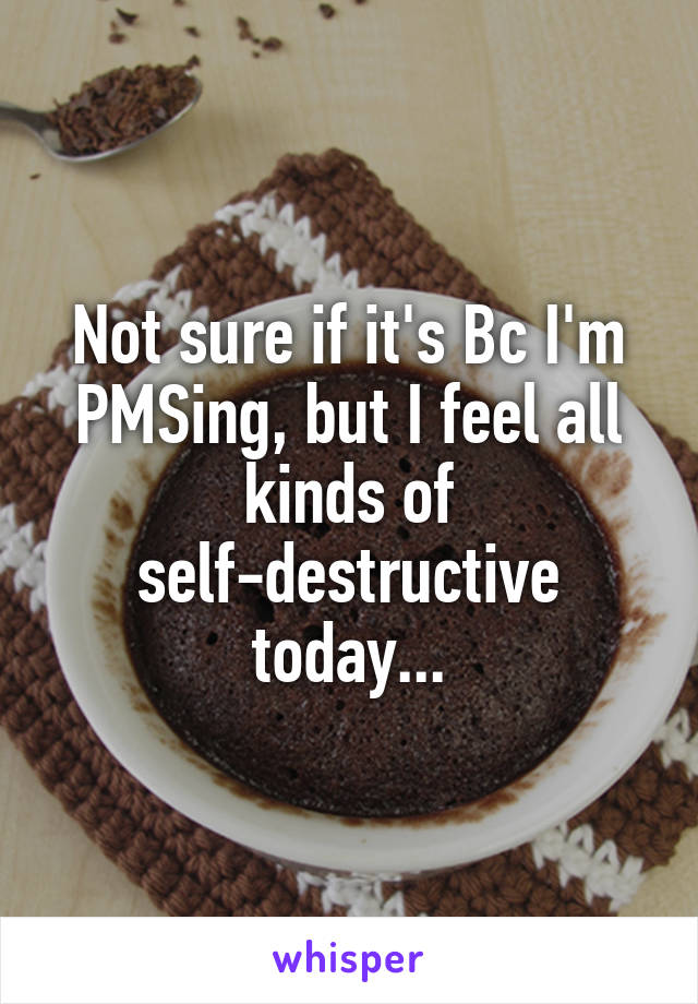 Not sure if it's Bc I'm PMSing, but I feel all kinds of self-destructive today...