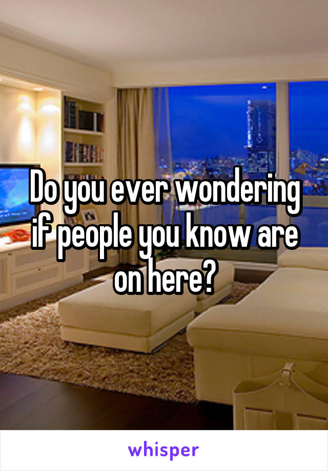 Do you ever wondering if people you know are on here?