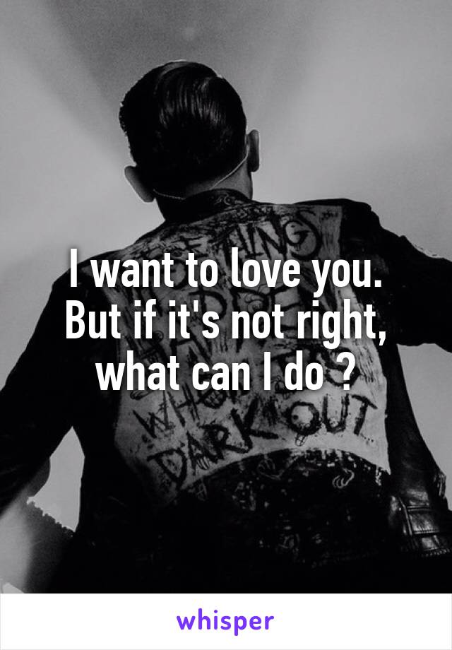 I want to love you.
But if it's not right, what can I do ?
