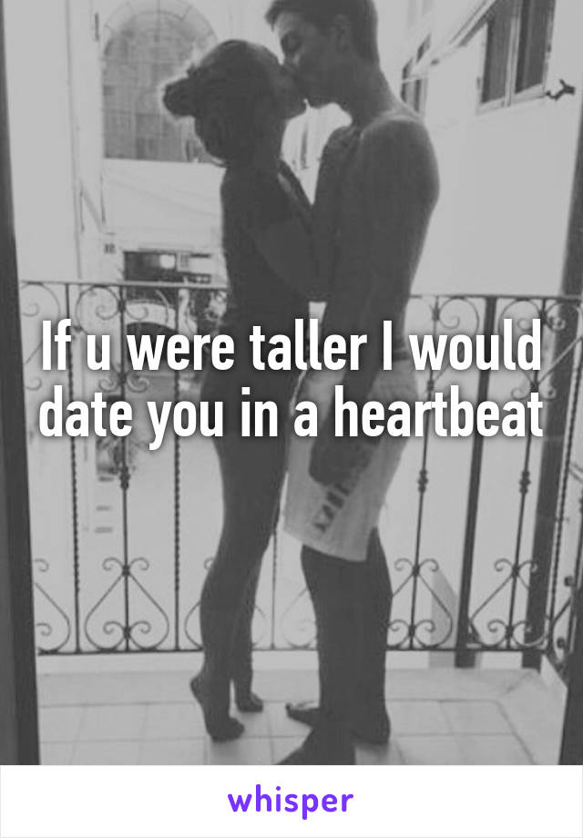 If u were taller I would date you in a heartbeat 