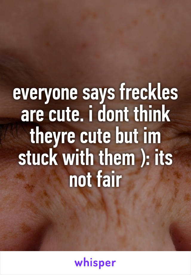 everyone says freckles are cute. i dont think theyre cute but im stuck with them ): its not fair