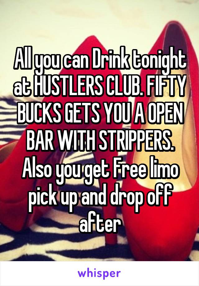 All you can Drink tonight at HUSTLERS CLUB. FIFTY BUCKS GETS YOU A OPEN BAR WITH STRIPPERS. Also you get Free limo pick up and drop off after