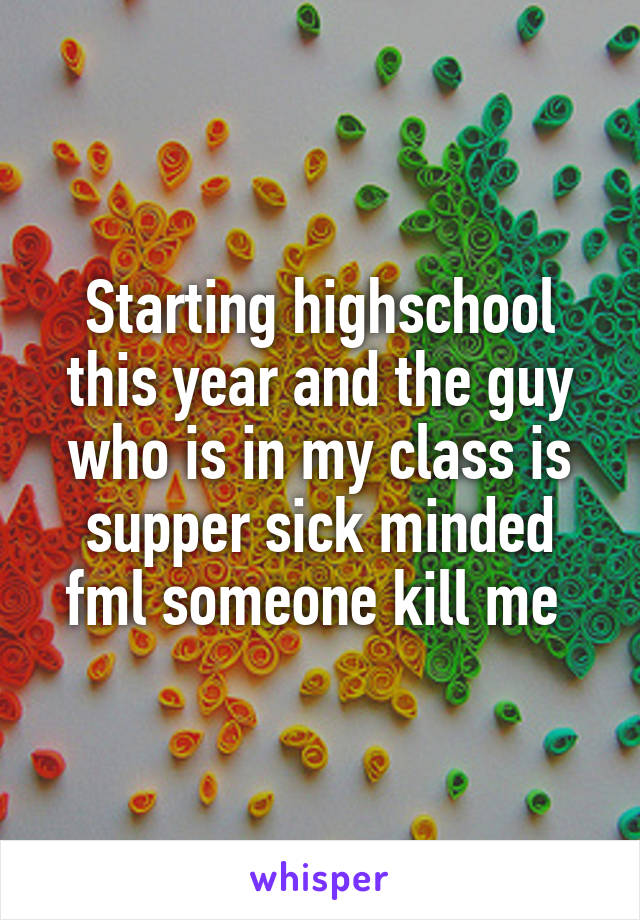 Starting highschool this year and the guy who is in my class is supper sick minded fml someone kill me 