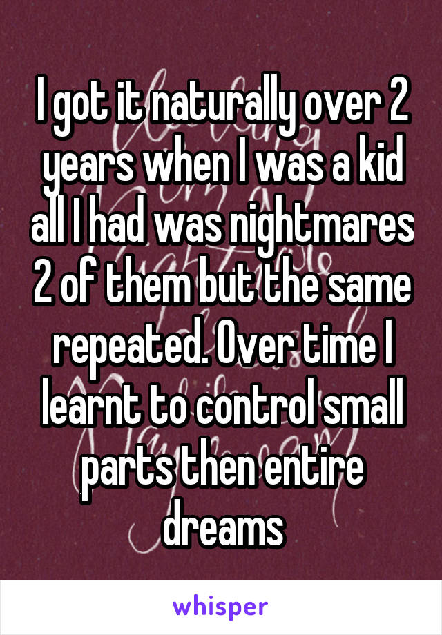 I got it naturally over 2 years when I was a kid all I had was nightmares 2 of them but the same repeated. Over time I learnt to control small parts then entire dreams