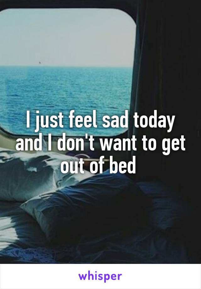 I just feel sad today and I don't want to get out of bed 