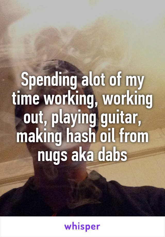 Spending alot of my time working, working out, playing guitar, making hash oil from nugs aka dabs