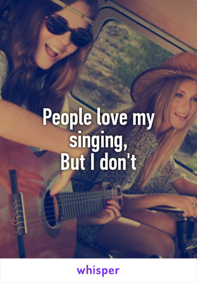 People love my singing,
But I don't