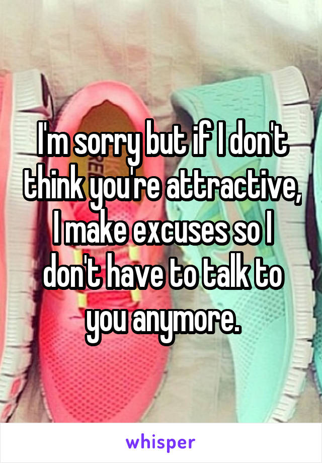 I'm sorry but if I don't think you're attractive, I make excuses so I don't have to talk to you anymore.