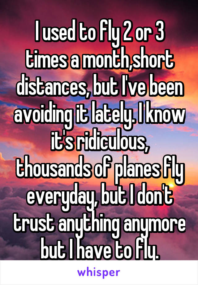 I used to fly 2 or 3 times a month,short distances, but I've been avoiding it lately. I know it's ridiculous, thousands of planes fly everyday, but I don't trust anything anymore but I have to fly.