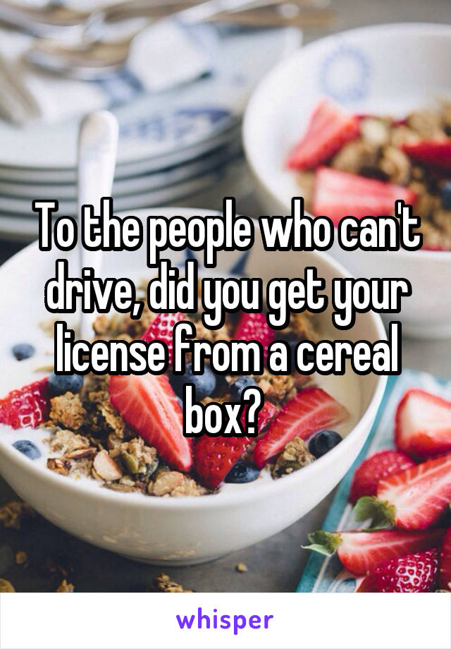 To the people who can't drive, did you get your license from a cereal box? 
