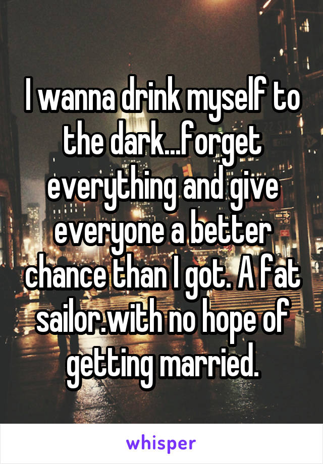 I wanna drink myself to the dark...forget everything and give everyone a better chance than I got. A fat sailor.with no hope of getting married.