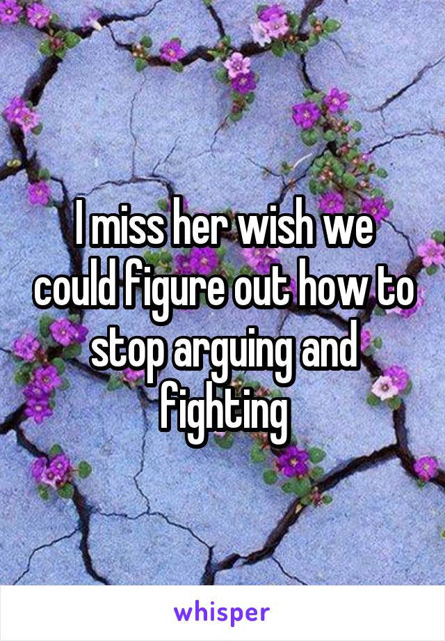 I miss her wish we could figure out how to stop arguing and fighting