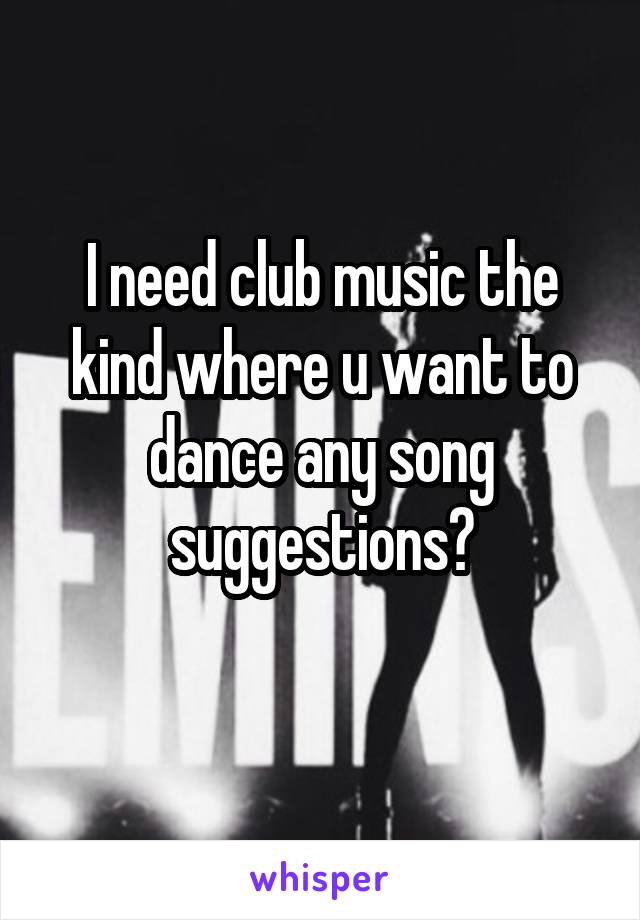 I need club music the kind where u want to dance any song suggestions?
