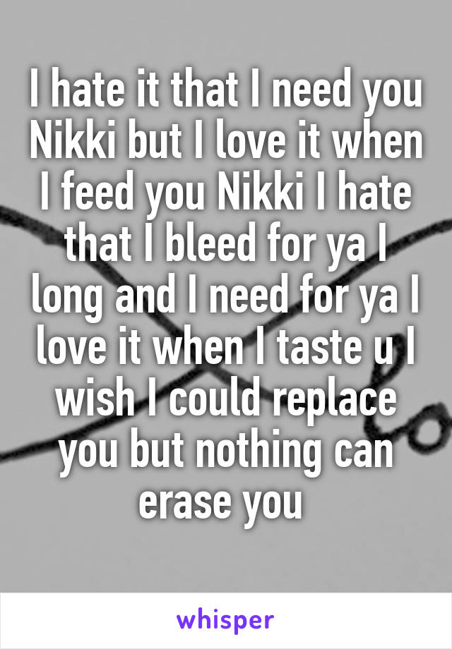 I hate it that I need you Nikki but I love it when I feed you Nikki I hate that I bleed for ya I long and I need for ya I love it when I taste u I wish I could replace you but nothing can erase you 
