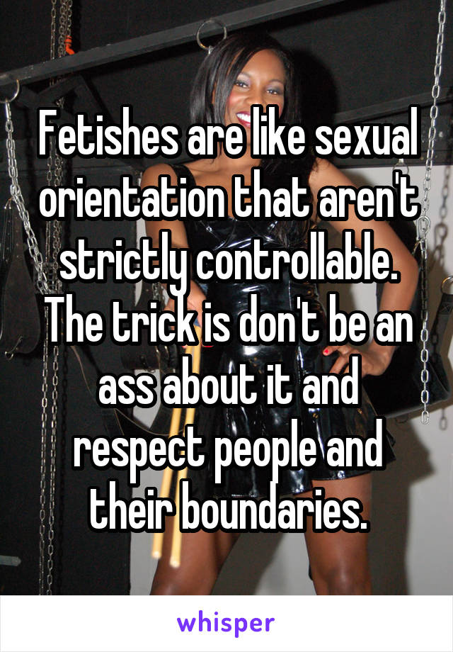 Fetishes are like sexual orientation that aren't strictly controllable. The trick is don't be an ass about it and respect people and their boundaries.