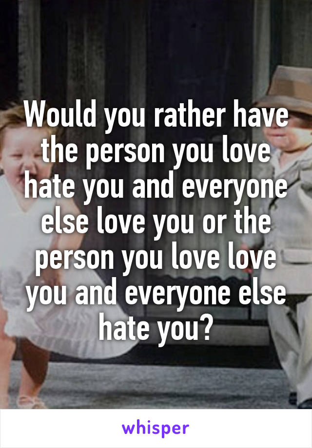Would you rather have the person you love hate you and everyone else love you or the person you love love you and everyone else hate you?
