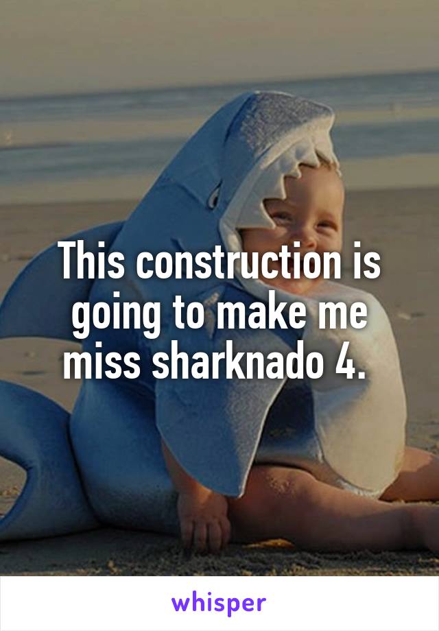 This construction is going to make me miss sharknado 4. 