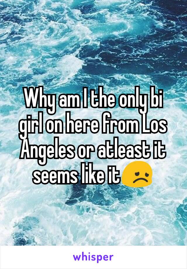 Why am I the only bi girl on here from Los Angeles or atleast it seems like it😞