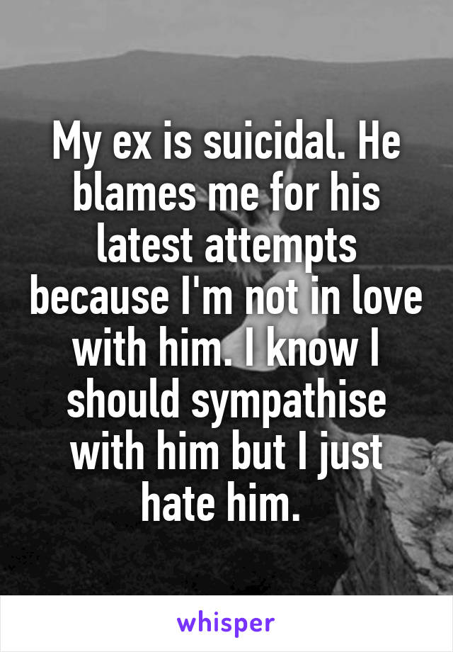 My ex is suicidal. He blames me for his latest attempts because I'm not in love with him. I know I should sympathise with him but I just hate him. 